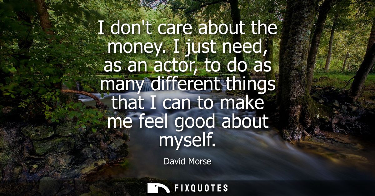 I dont care about the money. I just need, as an actor, to do as many different things that I can to make me feel good ab