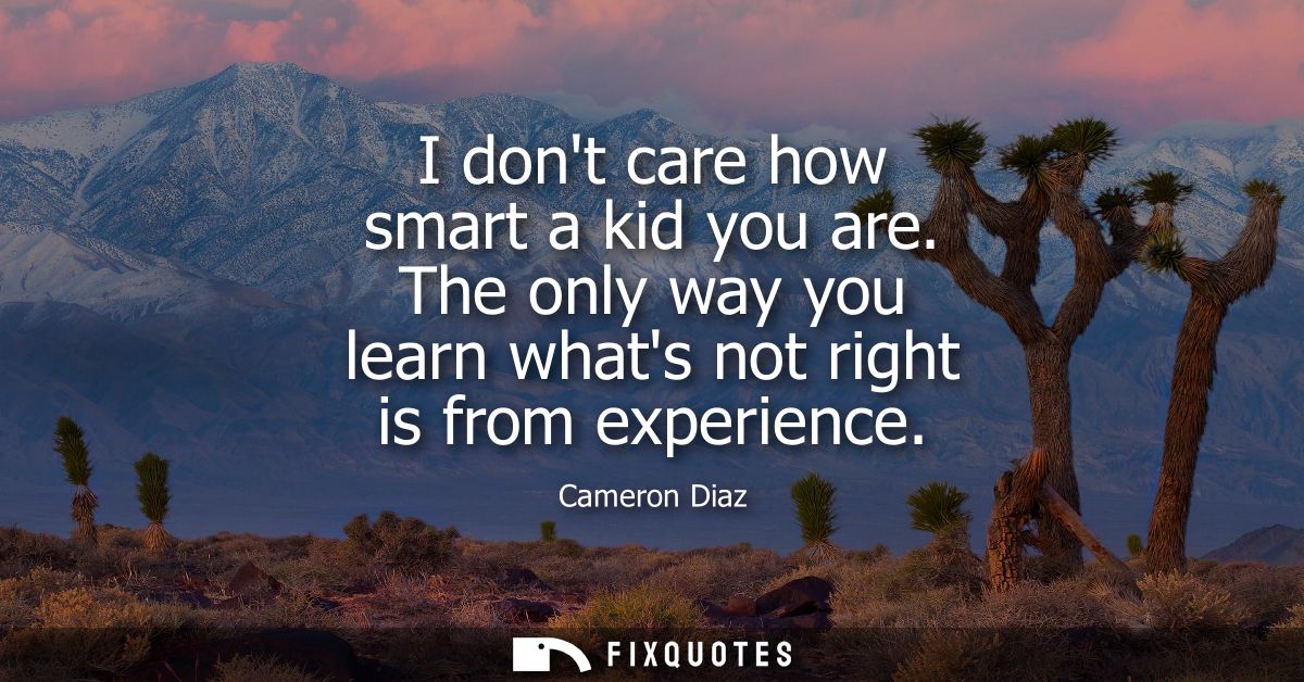 I dont care how smart a kid you are. The only way you learn whats not right is from experience