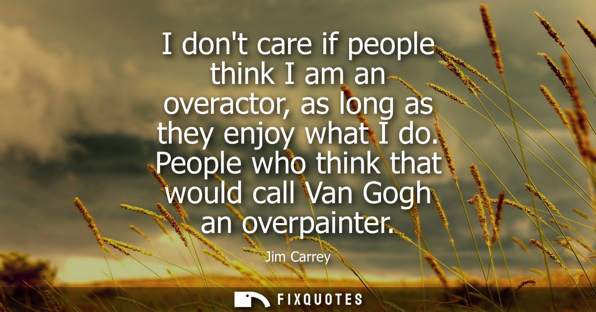 I dont care if people think I am an overactor, as long as they enjoy what I do. People who think that would call Van Gog