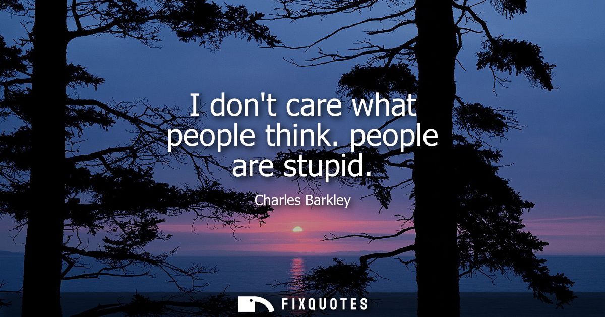I dont care what people think. people are stupid
