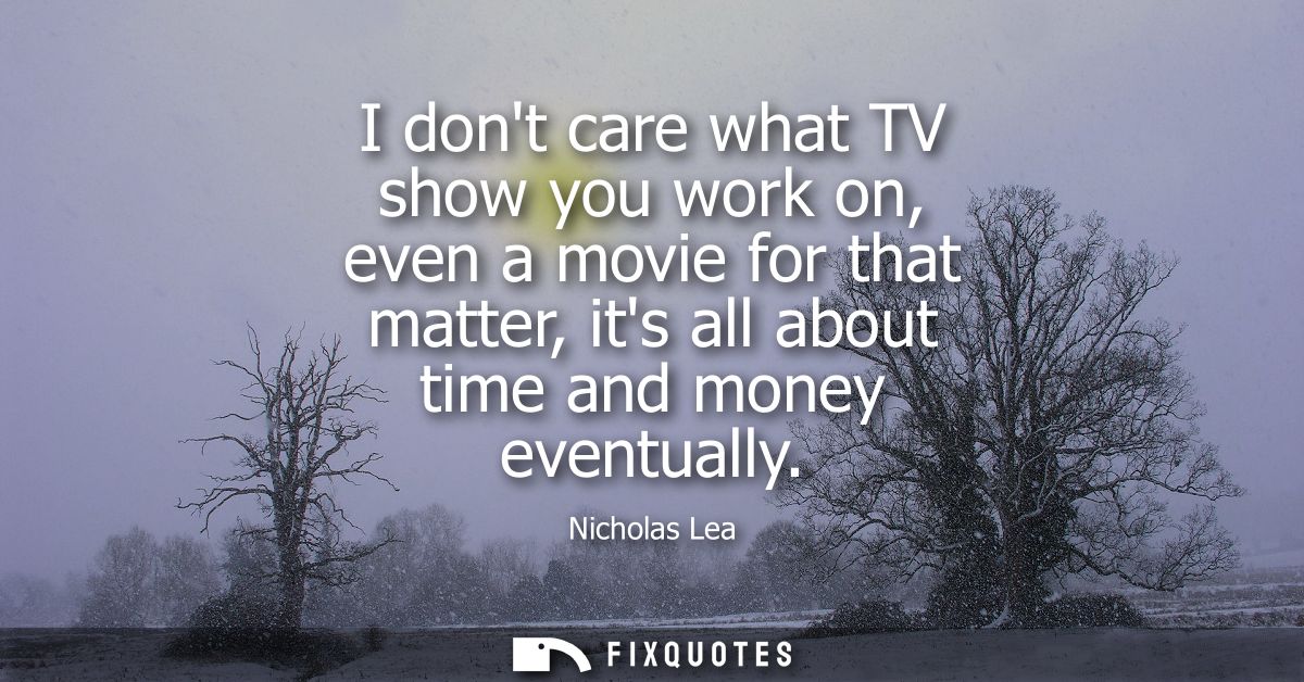 I dont care what TV show you work on, even a movie for that matter, its all about time and money eventually