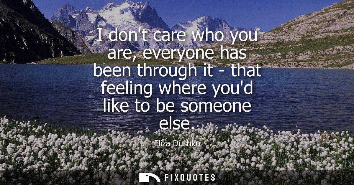 I dont care who you are, everyone has been through it - that feeling where youd like to be someone else