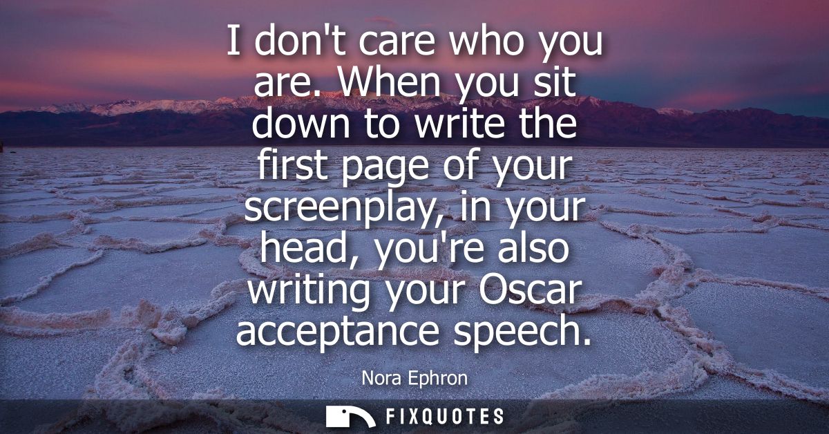 I dont care who you are. When you sit down to write the first page of your screenplay, in your head, youre also writing 