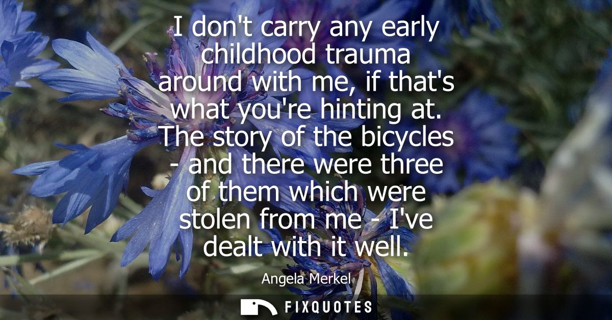I dont carry any early childhood trauma around with me, if thats what youre hinting at. The story of the bicycles - and 