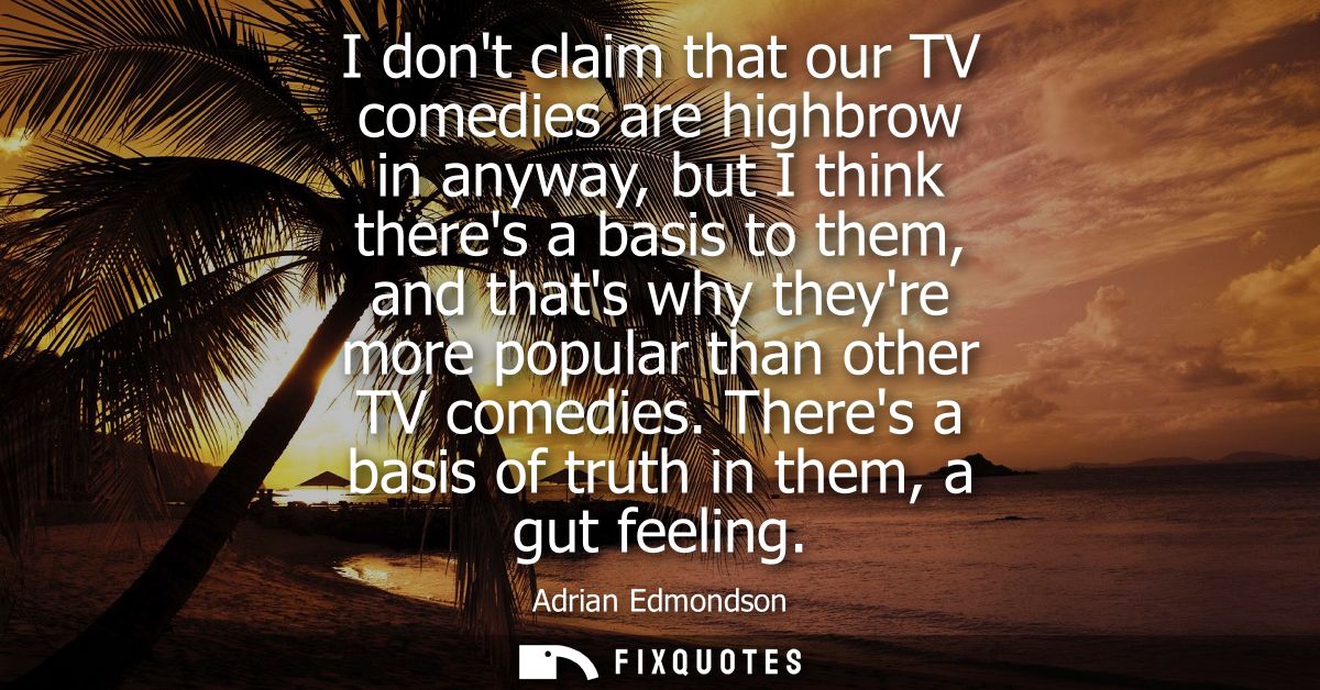 I dont claim that our TV comedies are highbrow in anyway, but I think theres a basis to them, and thats why theyre more 