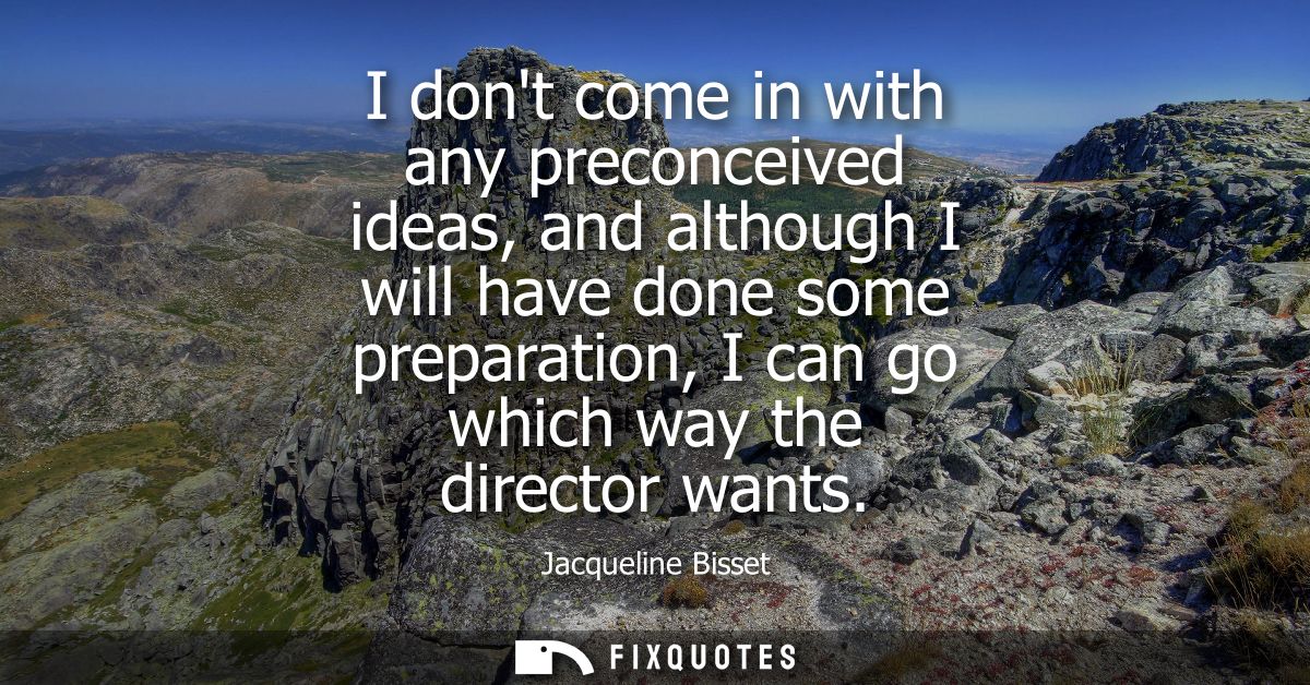 I dont come in with any preconceived ideas, and although I will have done some preparation, I can go which way the direc