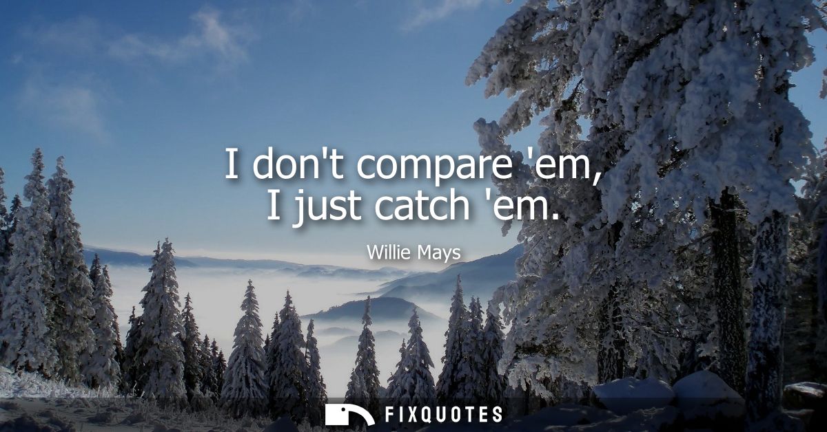 I dont compare em, I just catch em