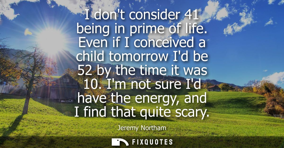 I dont consider 41 being in prime of life. Even if I conceived a child tomorrow Id be 52 by the time it was 10.