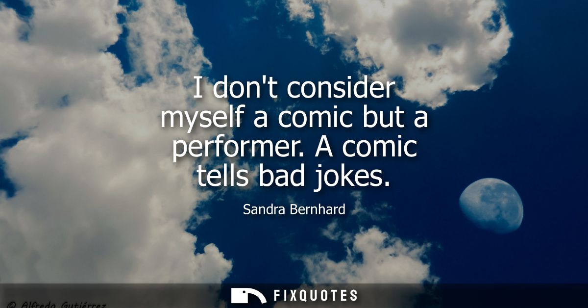I dont consider myself a comic but a performer. A comic tells bad jokes