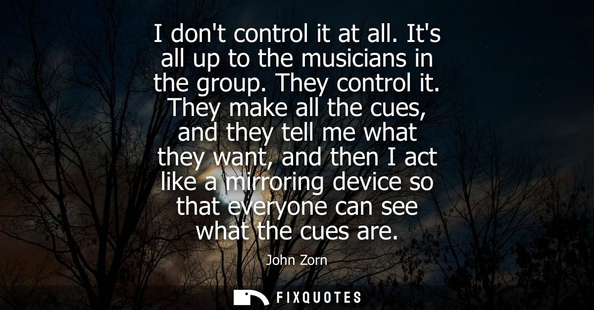 I dont control it at all. Its all up to the musicians in the group. They control it. They make all the cues, and they te