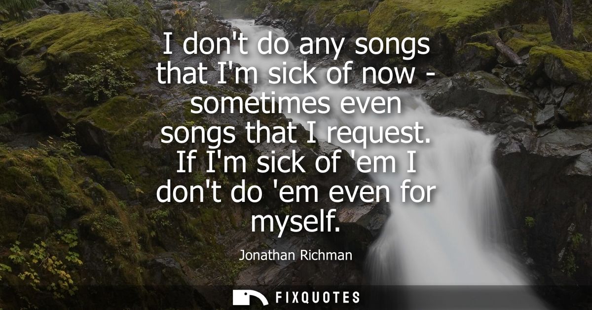 I dont do any songs that Im sick of now - sometimes even songs that I request. If Im sick of em I dont do em even for my