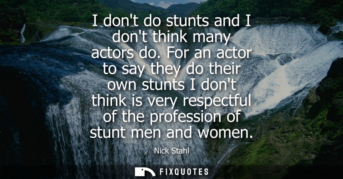 I dont do stunts and I dont think many actors do. For an actor to say they do their own stunts I dont think is very resp