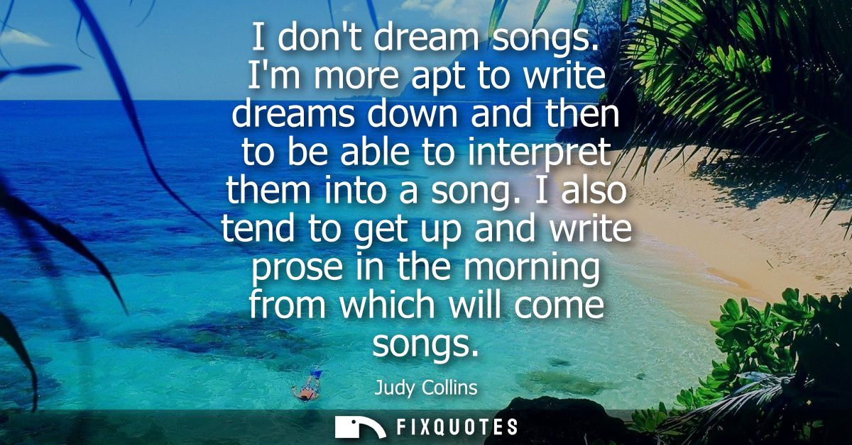 I dont dream songs. Im more apt to write dreams down and then to be able to interpret them into a song.