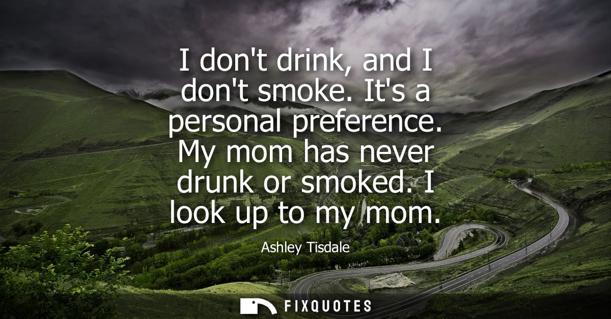 I dont drink, and I dont smoke. Its a personal preference. My mom has never drunk or smoked. I look up to my mom