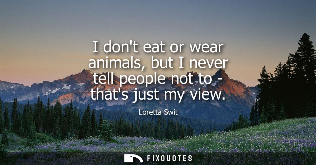 I dont eat or wear animals, but I never tell people not to - thats just my view
