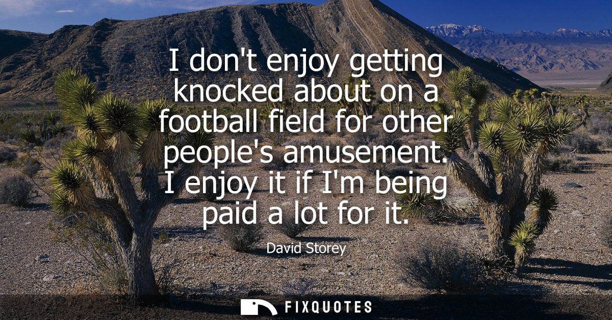 I dont enjoy getting knocked about on a football field for other peoples amusement. I enjoy it if Im being paid a lot fo