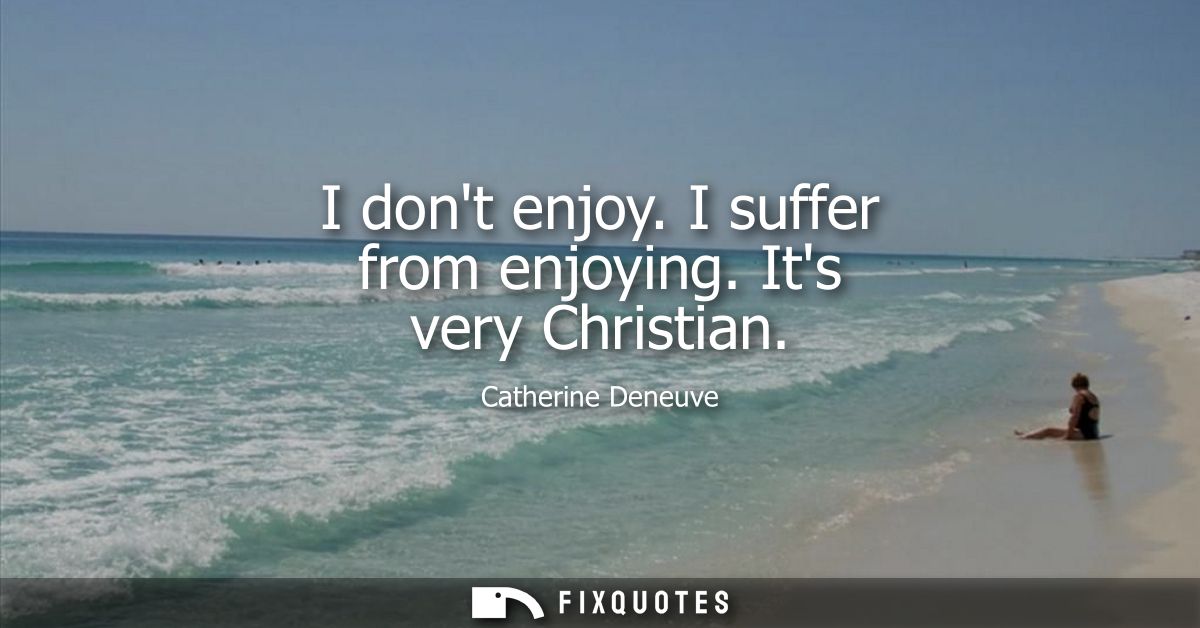 I dont enjoy. I suffer from enjoying. Its very Christian