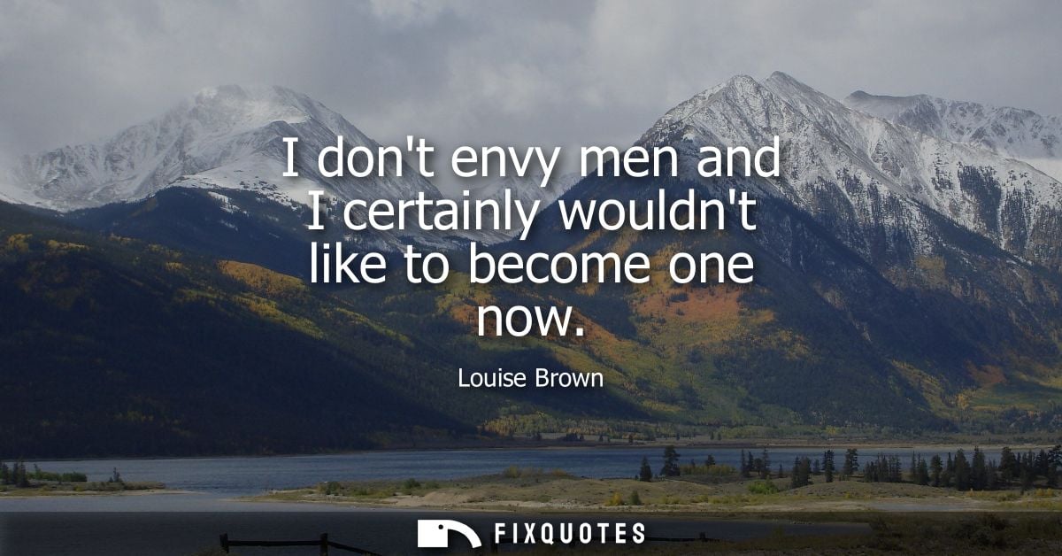 I dont envy men and I certainly wouldnt like to become one now