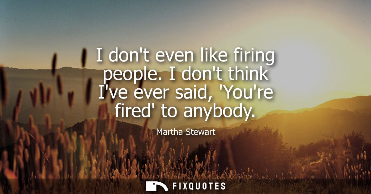 I dont even like firing people. I dont think Ive ever said, Youre fired to anybody