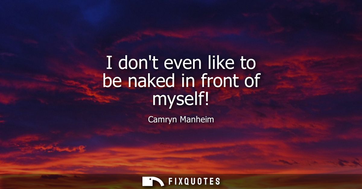 I dont even like to be naked in front of myself!