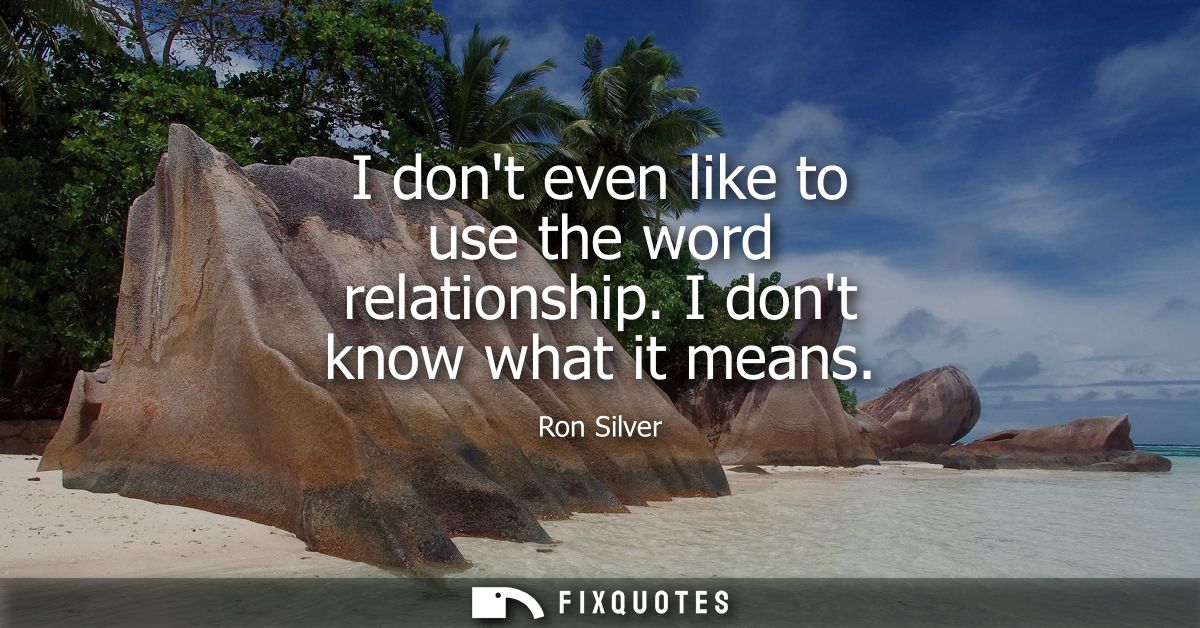 I dont even like to use the word relationship. I dont know what it means