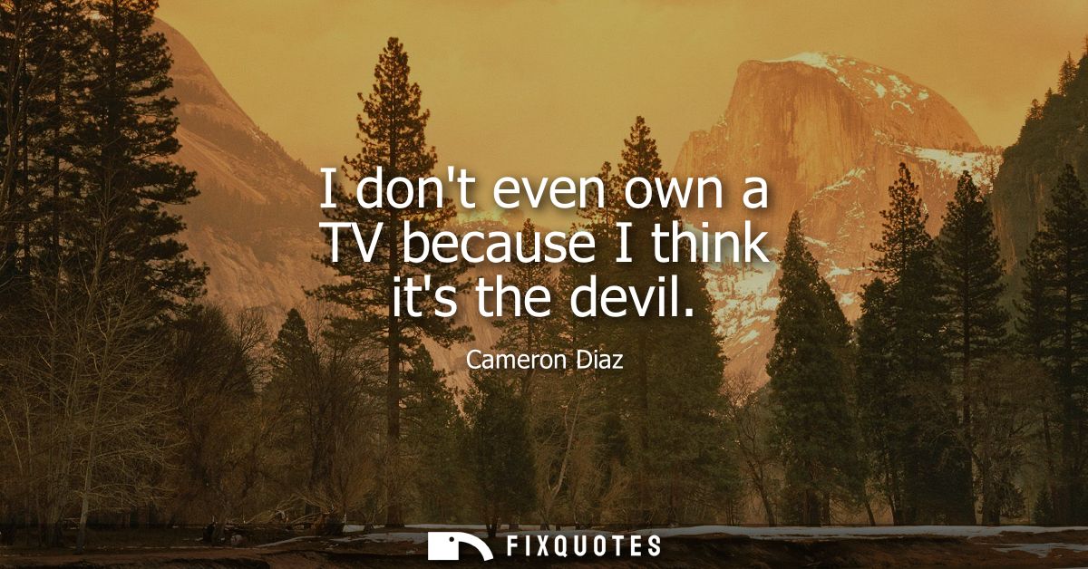 I dont even own a TV because I think its the devil