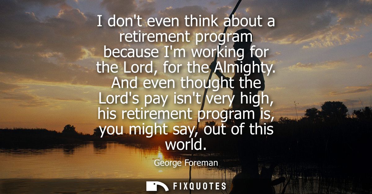 I dont even think about a retirement program because Im working for the Lord, for the Almighty. And even thought the Lor