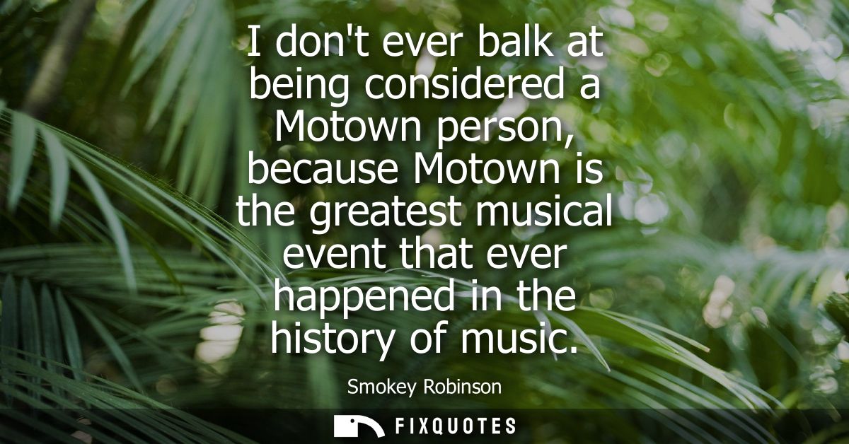 I dont ever balk at being considered a Motown person, because Motown is the greatest musical event that ever happened in