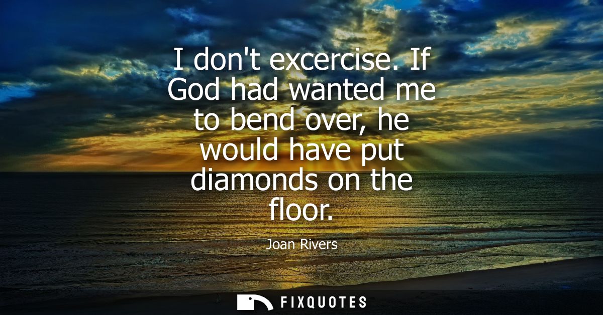 I dont excercise. If God had wanted me to bend over, he would have put diamonds on the floor