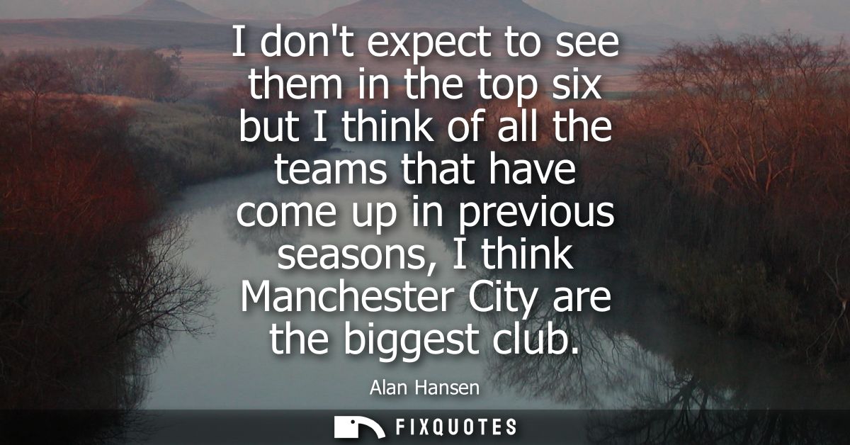 I dont expect to see them in the top six but I think of all the teams that have come up in previous seasons, I think Man