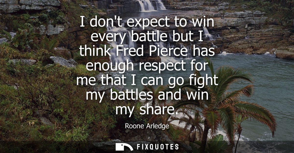 I dont expect to win every battle but I think Fred Pierce has enough respect for me that I can go fight my battles and w