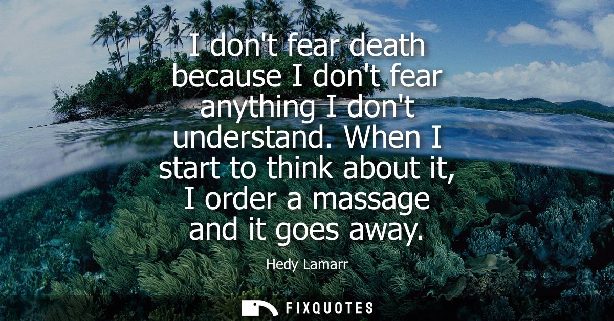 I dont fear death because I dont fear anything I dont understand. When I start to think about it, I order a massage and 