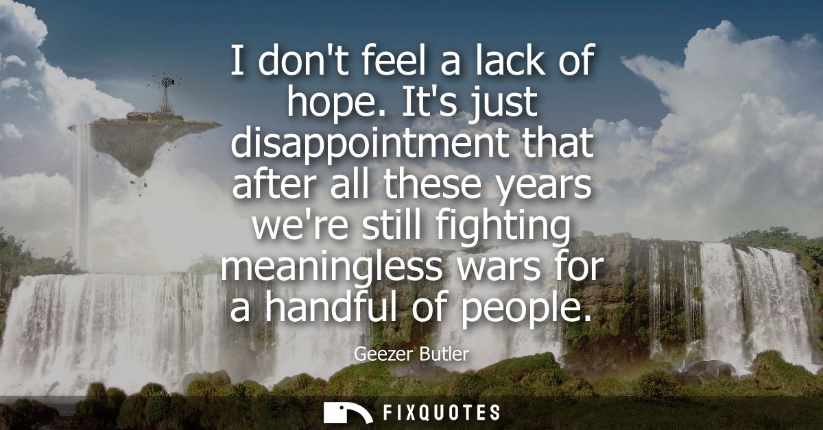 I dont feel a lack of hope. Its just disappointment that after all these years were still fighting meaningless wars for 