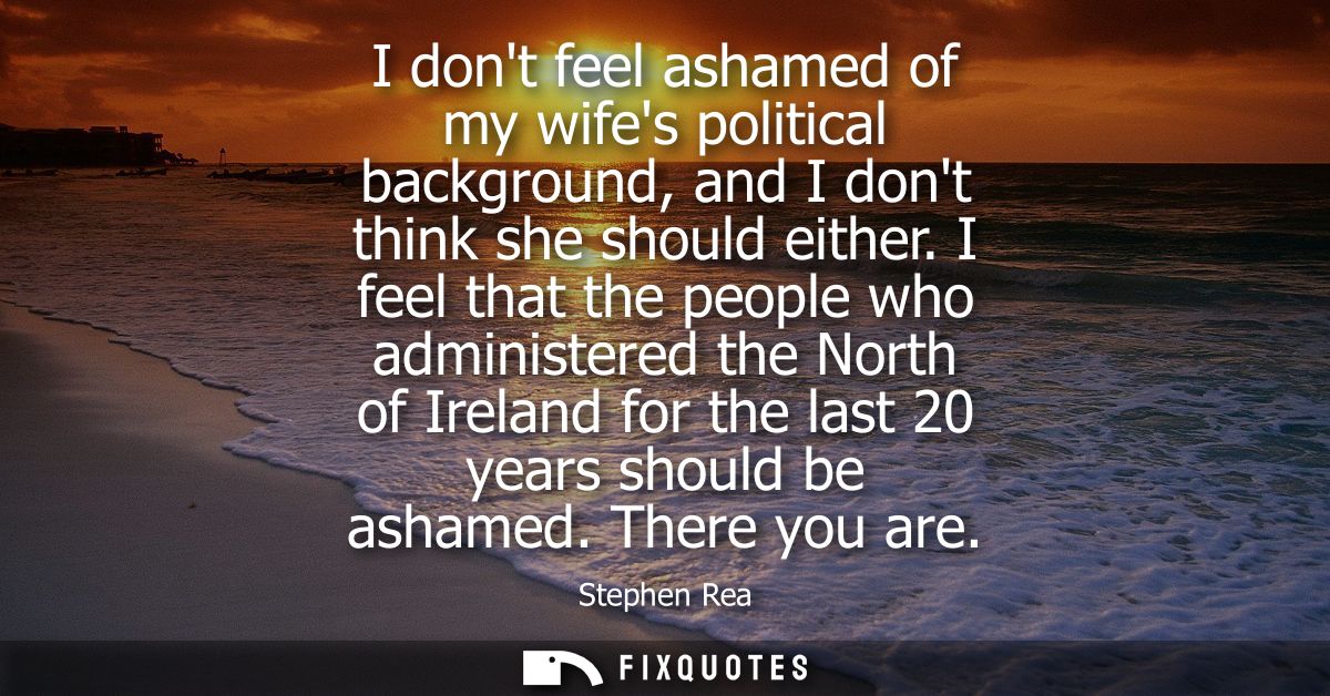 I dont feel ashamed of my wifes political background, and I dont think she should either. I feel that the people who adm