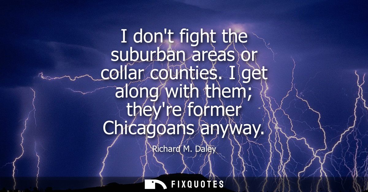 I dont fight the suburban areas or collar counties. I get along with them theyre former Chicagoans anyway