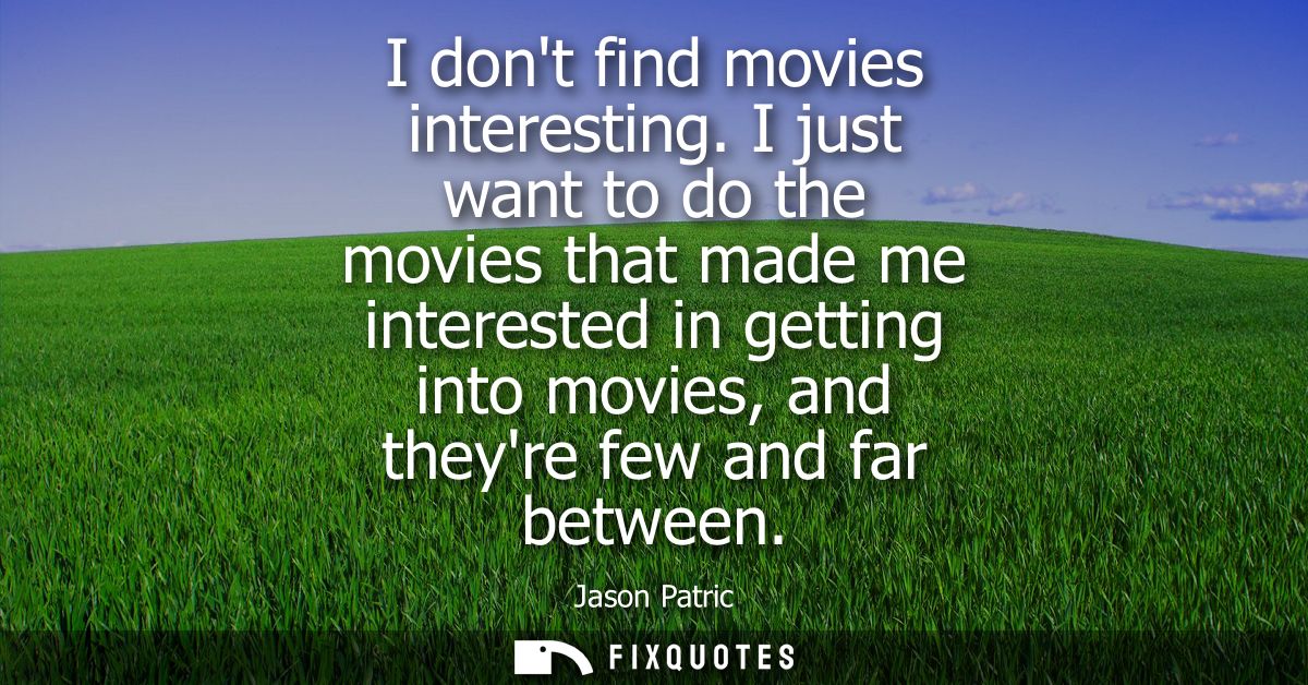 I dont find movies interesting. I just want to do the movies that made me interested in getting into movies, and theyre 