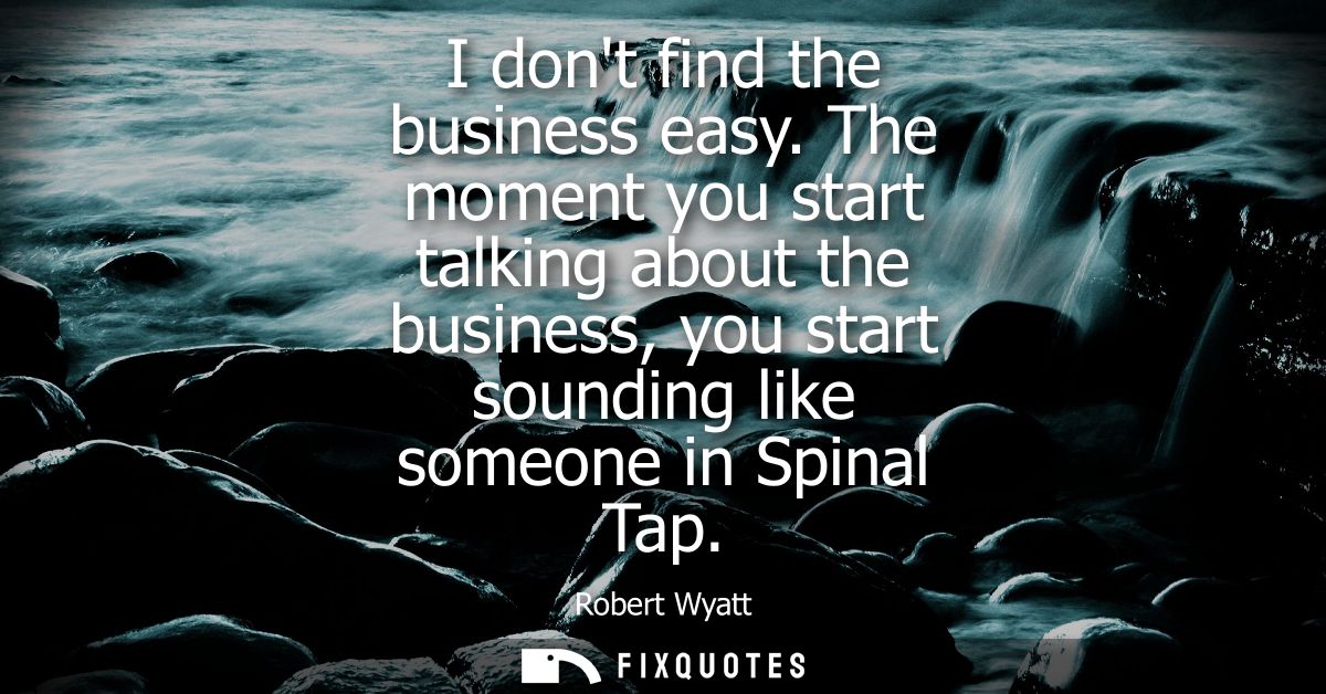I dont find the business easy. The moment you start talking about the business, you start sounding like someone in Spina