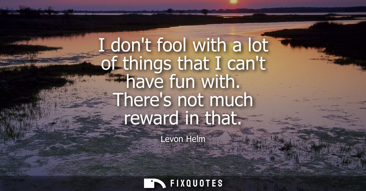 I dont fool with a lot of things that I cant have fun with. Theres not much reward in that