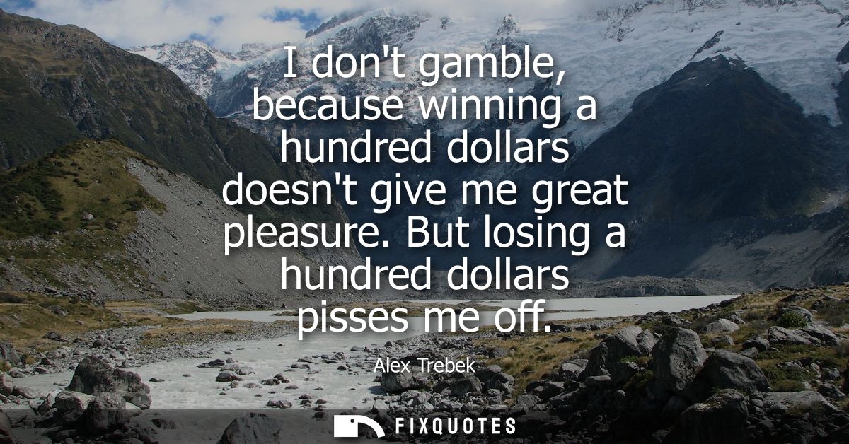 I dont gamble, because winning a hundred dollars doesnt give me great pleasure. But losing a hundred dollars pisses me o