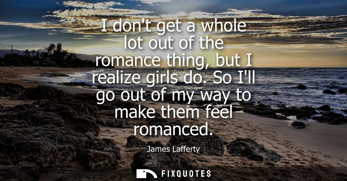 I dont get a whole lot out of the romance thing, but I realize girls do. So Ill go out of my way to make them feel roman