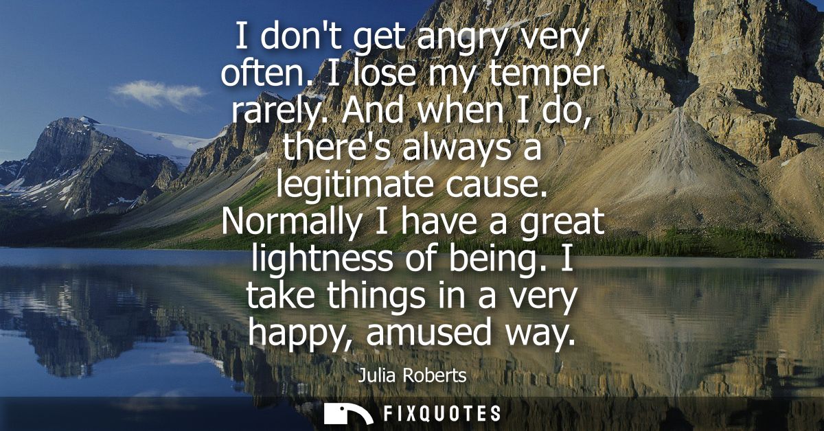 I dont get angry very often. I lose my temper rarely. And when I do, theres always a legitimate cause. Normally I have a