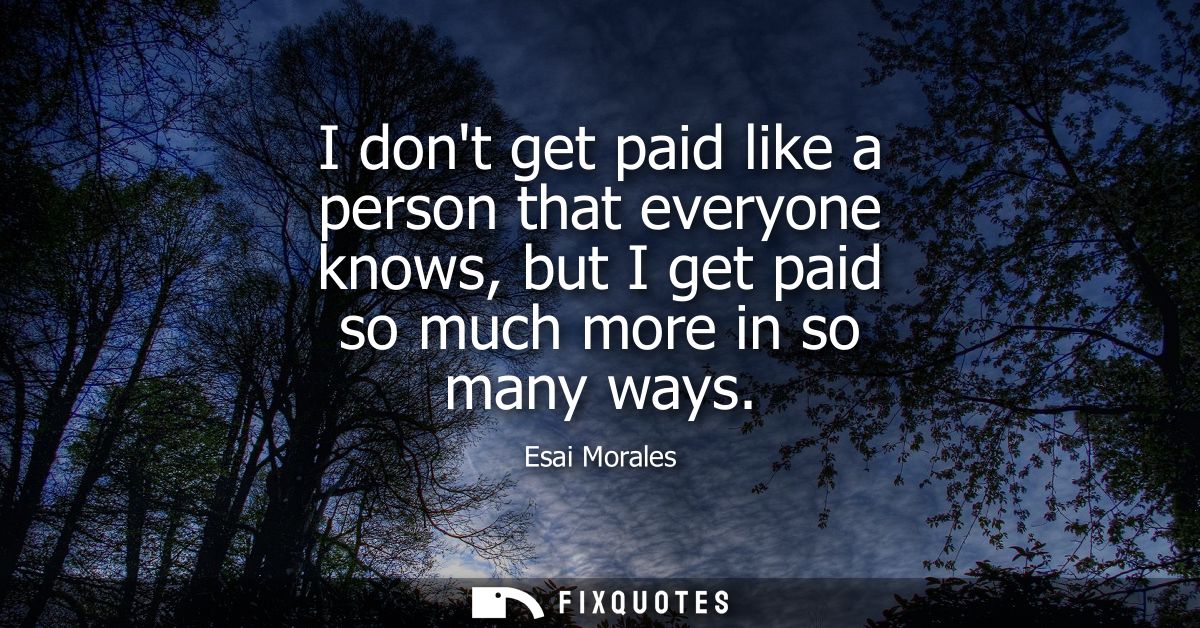I dont get paid like a person that everyone knows, but I get paid so much more in so many ways