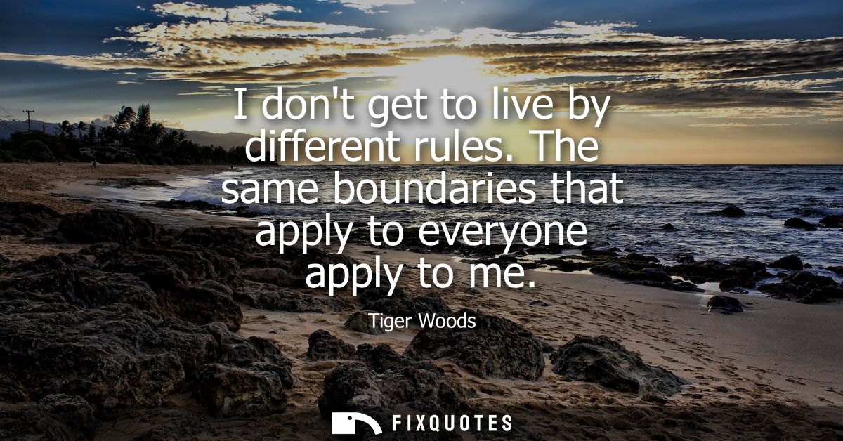 I dont get to live by different rules. The same boundaries that apply to everyone apply to me
