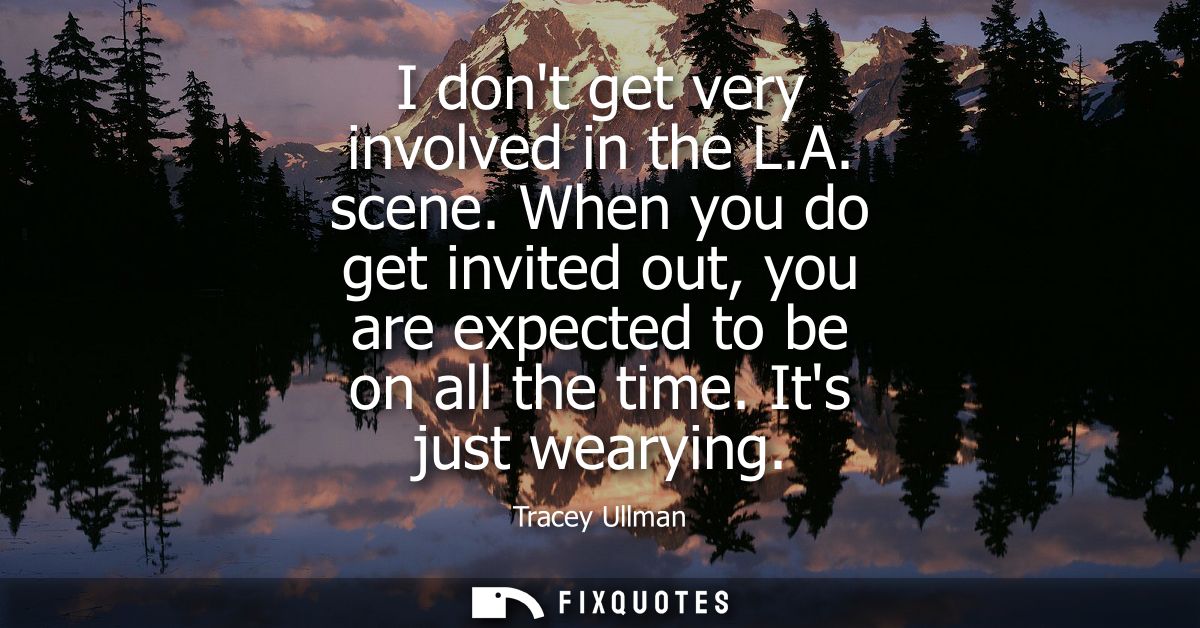 I dont get very involved in the L.A. scene. When you do get invited out, you are expected to be on all the time. Its jus