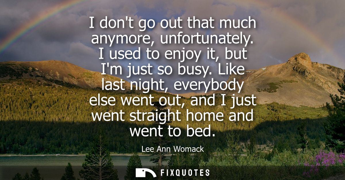 I dont go out that much anymore, unfortunately. I used to enjoy it, but Im just so busy. Like last night, everybody else