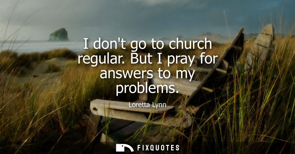 I dont go to church regular. But I pray for answers to my problems