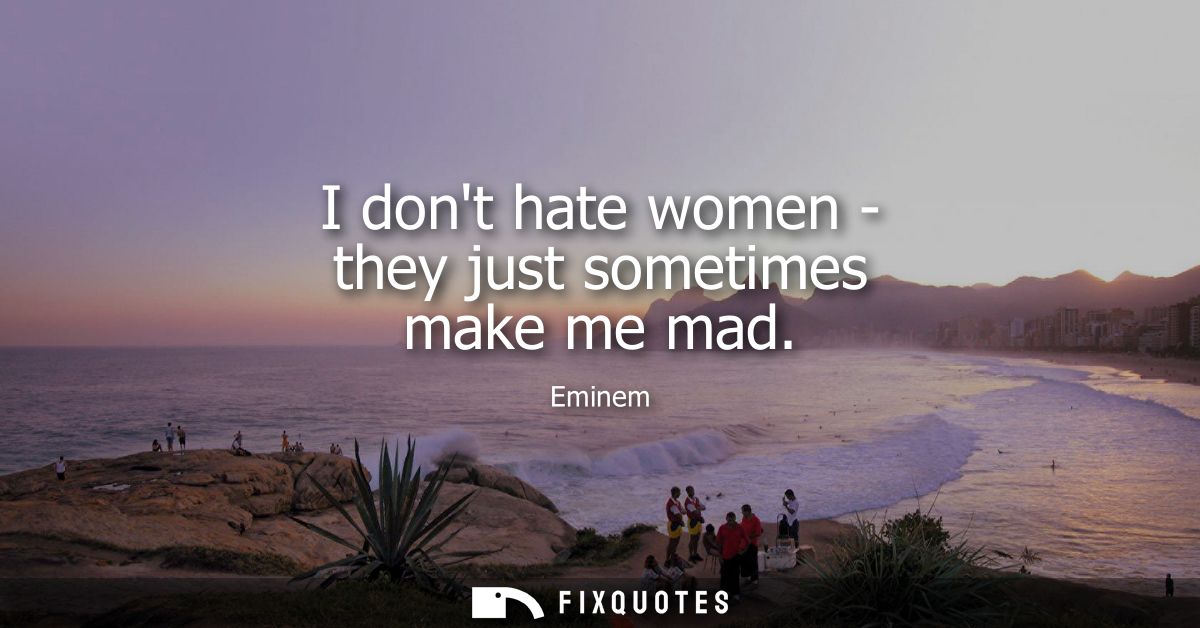 I dont hate women - they just sometimes make me mad