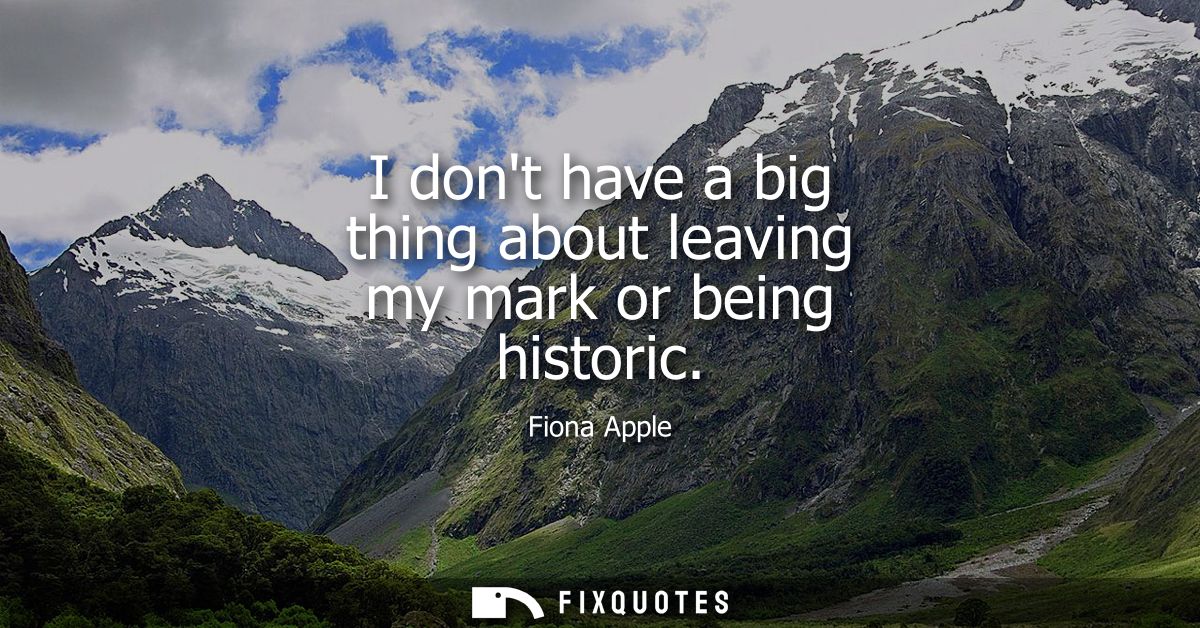 I dont have a big thing about leaving my mark or being historic