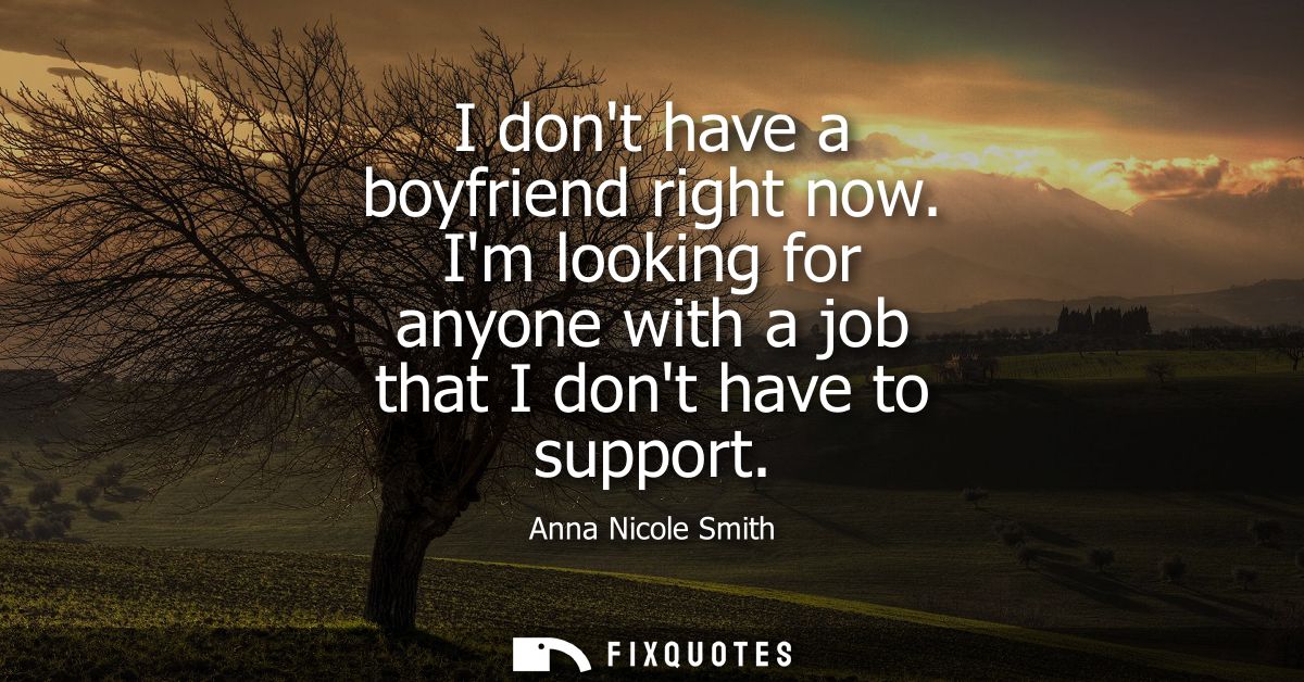 I dont have a boyfriend right now. Im looking for anyone with a job that I dont have to support