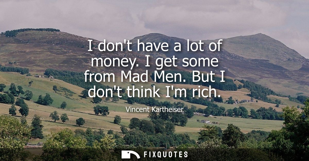 I dont have a lot of money. I get some from Mad Men. But I dont think Im rich